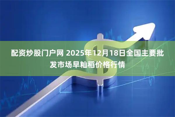 配资炒股门户网 2025年12月18日全国主要批发市场早籼稻价格行情