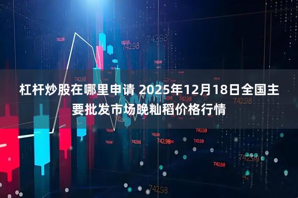 杠杆炒股在哪里申请 2025年12月18日全国主要批发市场晚籼稻价格行情