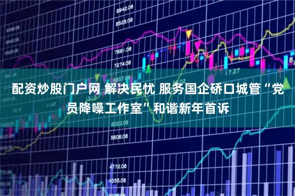 配资炒股门户网 解决民忧 服务国企硚口城管“党员降噪工作室”和谐新年首诉