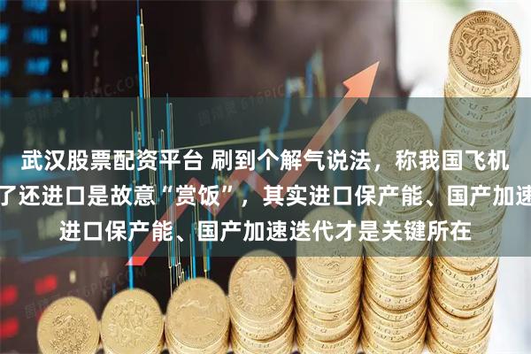 武汉股票配资平台 刷到个解气说法，称我国飞机发动机光刻机都有了还进口是故意“赏饭”，其实进口保产能、国产加速迭代才是关键所在