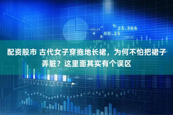 配资股市 古代女子穿拖地长裙，为何不怕把裙子弄脏？这里面其实有个误区