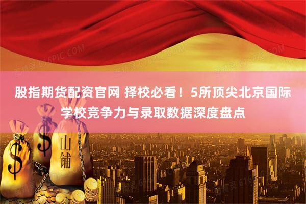 股指期货配资官网 择校必看！5所顶尖北京国际学校竞争力与录取数据深度盘点