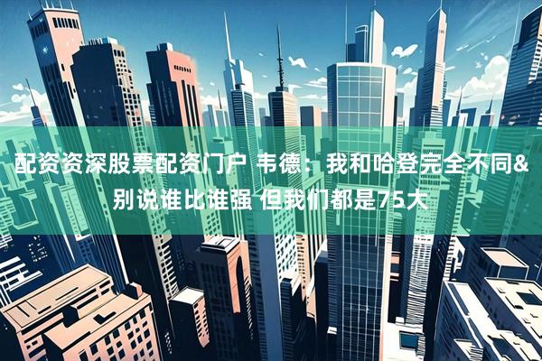 配资资深股票配资门户 韦德：我和哈登完全不同&别说谁比谁强 但我们都是75大