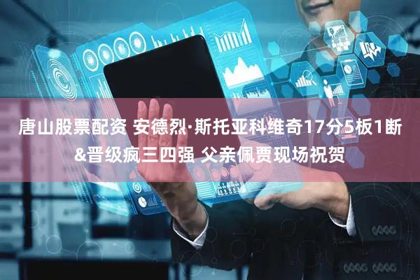 唐山股票配资 安德烈·斯托亚科维奇17分5板1断&晋级疯三四强 父亲佩贾现场祝贺