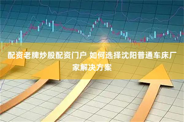 配资老牌炒股配资门户 如何选择沈阳普通车床厂家解决方案