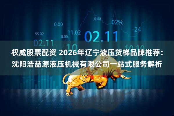 权威股票配资 2026年辽宁液压货梯品牌推荐：沈阳浩喆源液压机械有限公司一站式服务解析
