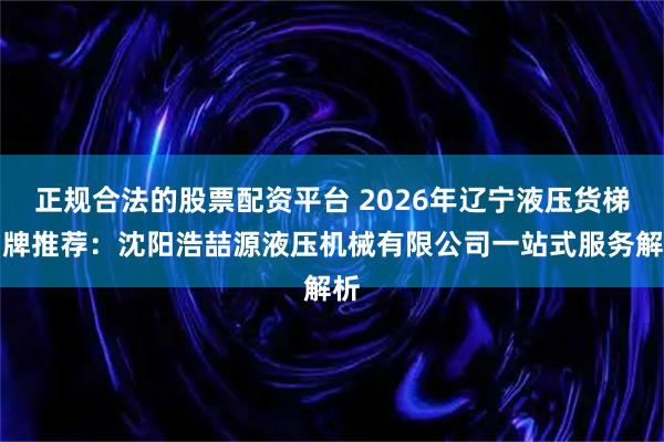 正规合法的股票配资平台 2026年辽宁液压货梯品牌推荐：沈阳浩喆源液压机械有限公司一站式服务解析