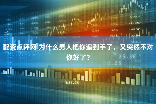 配资点评网 为什么男人把你追到手了，又突然不对你好了？