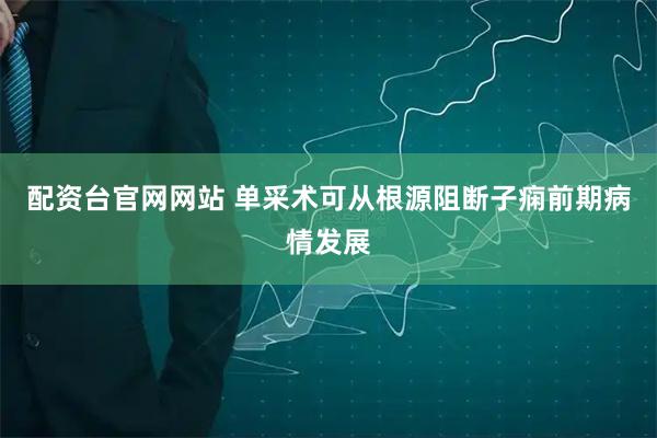配资台官网网站 单采术可从根源阻断子痫前期病情发展