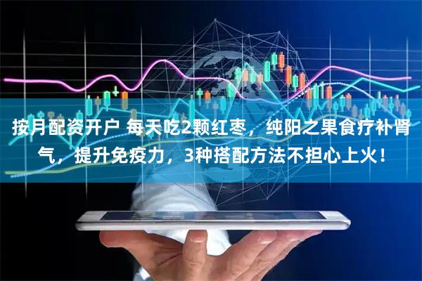 按月配资开户 每天吃2颗红枣，纯阳之果食疗补肾气，提升免疫力，3种搭配方法不担心上火！
