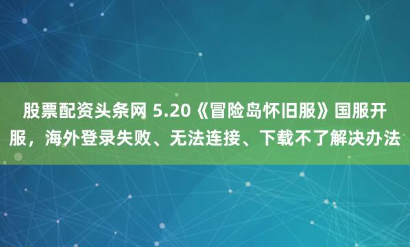 股票配资头条网 5.20《冒险岛怀旧服》国服开服，海外登录失败、无法连接、下载不了解决办法