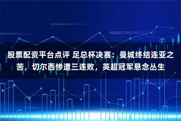 股票配资平台点评 足总杯决赛：曼城终结连亚之苦，切尔西惨遭三连败，英超冠军悬念丛生