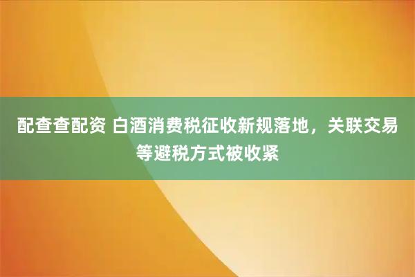 配查查配资 白酒消费税征收新规落地，关联交易等避税方式被收紧