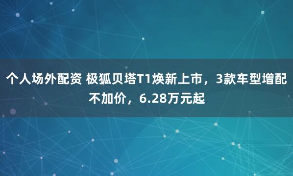 个人场外配资 极狐贝塔T1焕新上市，3款车型增配不加价，6.28万元起