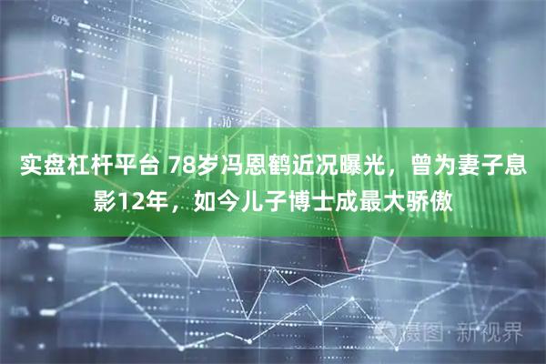 实盘杠杆平台 78岁冯恩鹤近况曝光，曾为妻子息影12年，如今儿子博士成最大骄傲