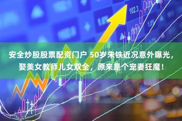 安全炒股股票配资门户 50岁朱铁近况意外曝光，娶美女教师儿女双全，原来是个宠妻狂魔！