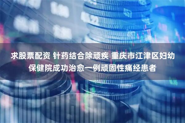 求股票配资 针药结合除顽疾 重庆市江津区妇幼保健院成功治愈一例顽固性痛经患者