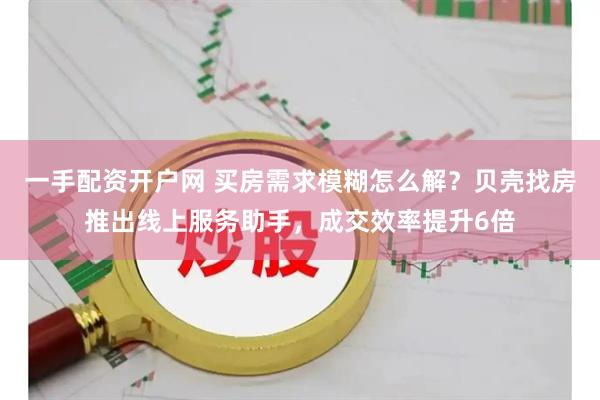 一手配资开户网 买房需求模糊怎么解？贝壳找房推出线上服务助手，成交效率提升6倍